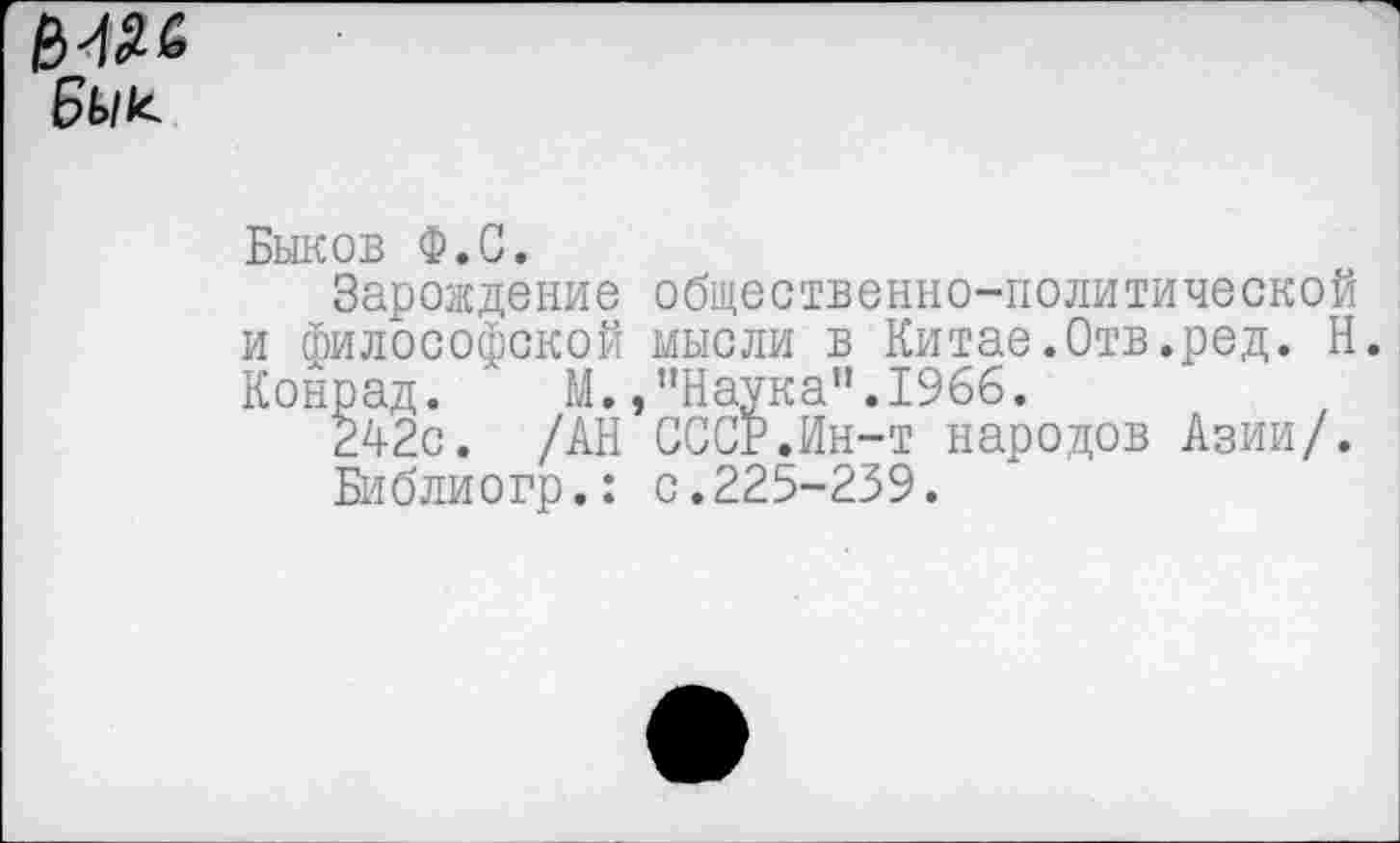 ﻿6ь/к
Быков Ф.С.
Зарождение общественно-политической и философской мысли в Китае.Отв.ред. Н. Конрад. М.,“Наука".1966.
242с. /АН СССР.Ин-т народов Азии/.
Библиогр.: с.225-239.